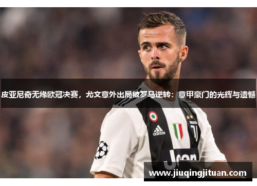 皮亚尼奇无缘欧冠决赛，尤文意外出局被罗马逆转：意甲豪门的光辉与遗憾