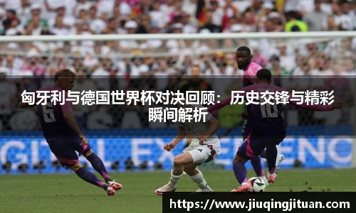 匈牙利与德国世界杯对决回顾：历史交锋与精彩瞬间解析